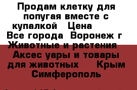 Продам клетку для попугая вместе с купалкой › Цена ­ 250 - Все города, Воронеж г. Животные и растения » Аксесcуары и товары для животных   . Крым,Симферополь
